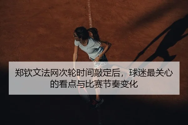 郑钦文法网次轮时间敲定后，球迷最关心的看点与比赛节奏变化